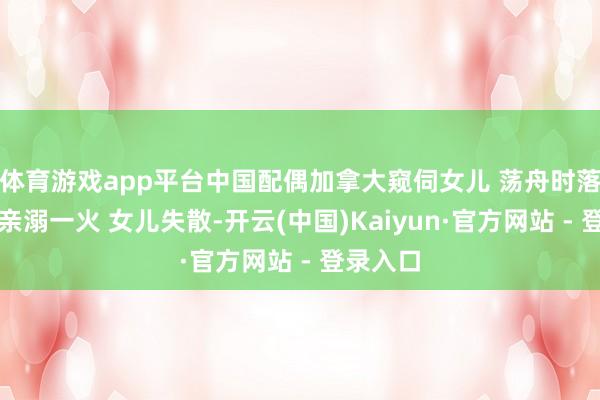 体育游戏app平台中国配偶加拿大窥伺女儿 荡舟时落水：父亲溺一火 女儿失散-开云(中国)Kaiyun·官方网站 - 登录入口