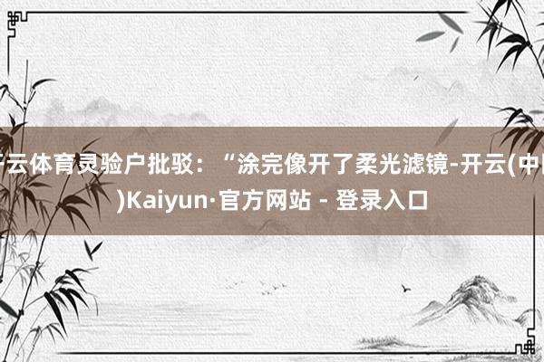 开云体育灵验户批驳:“涂完像开了柔光滤镜-开云(中国)Kaiyun·官方网站 - 登录入口