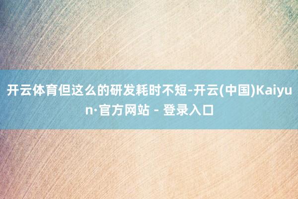 开云体育但这么的研发耗时不短-开云(中国)Kaiyun·官方网站 - 登录入口