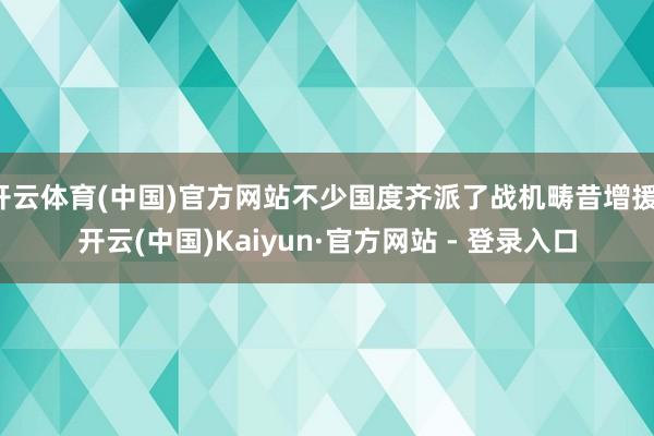 开云体育(中国)官方网站不少国度齐派了战机畴昔增援-开云(中国)Kaiyun·官方网站 - 登录入口