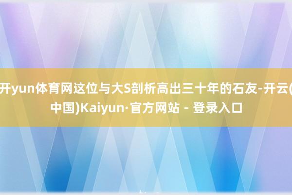 开yun体育网这位与大S剖析高出三十年的石友-开云(中国)Kaiyun·官方网站 - 登录入口