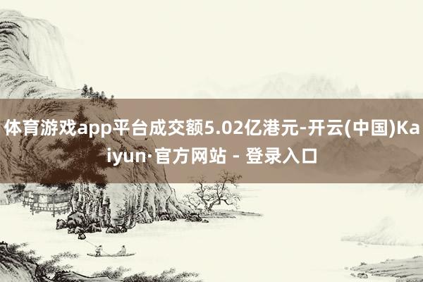 体育游戏app平台成交额5.02亿港元-开云(中国)Kaiyun·官方网站 - 登录入口