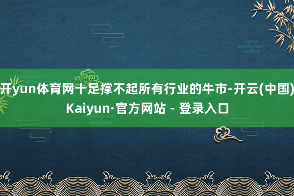 开yun体育网十足撑不起所有行业的牛市-开云(中国)Kaiyun·官方网站 - 登录入口
