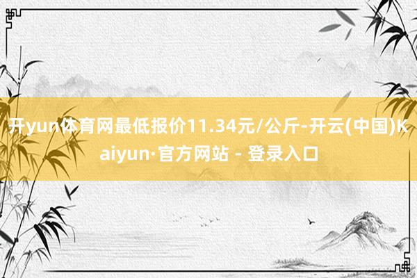 开yun体育网最低报价11.34元/公斤-开云(中国)Kaiyun·官方网站 - 登录入口