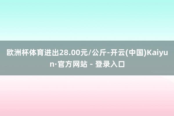 欧洲杯体育进出28.00元/公斤-开云(中国)Kaiyun·官方网站 - 登录入口