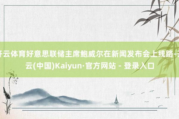 开云体育好意思联储主席鲍威尔在新闻发布会上线路-开云(中国)Kaiyun·官方网站 - 登录入口