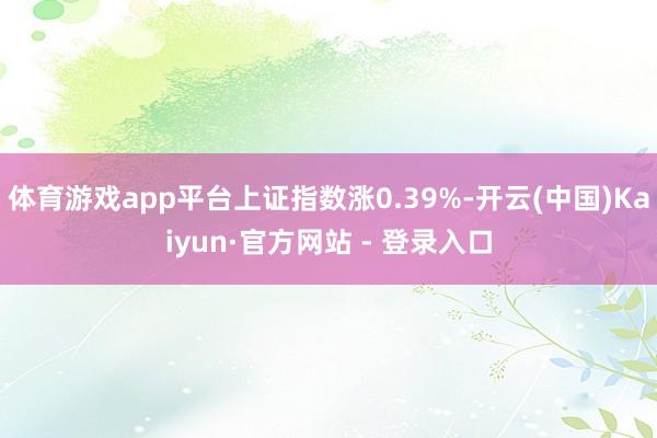 体育游戏app平台上证指数涨0.39%-开云(中国)Kaiyun·官方网站 - 登录入口