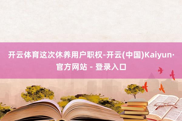 开云体育 这次休养用户职权-开云(中国)Kaiyun·官方网站 - 登录入口