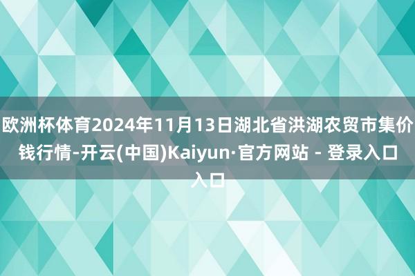 欧洲杯体育2024年11月13日湖北省洪湖农贸市集价钱行情-开云(中国)Kaiyun·官方网站 - 登录入口