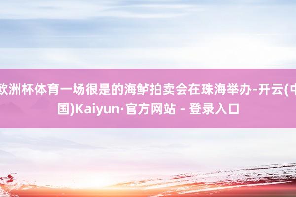 欧洲杯体育一场很是的海鲈拍卖会在珠海举办-开云(中国)Kaiyun·官方网站 - 登录入口