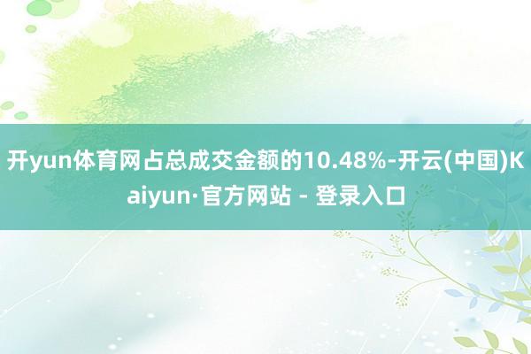 开yun体育网占总成交金额的10.48%-开云(中国)Kaiyun·官方网站 - 登录入口