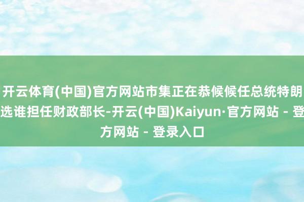 开云体育(中国)官方网站　　市集正在恭候候任总统特朗普将挑选谁担任财政部长-开云(中国)Kaiyun·官方网站 - 登录入口