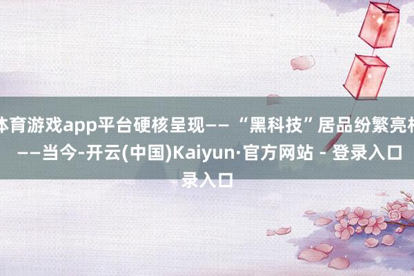 体育游戏app平台硬核呈现—— “黑科技”居品纷繁亮相 ——当今-开云(中国)Kaiyun·官方网站 - 登录入口