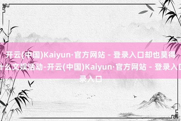 开云(中国)Kaiyun·官方网站 - 登录入口却也莫得什么文娱活动-开云(中国)Kaiyun·官方网站 - 登录入口