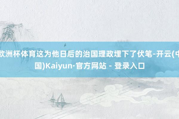 欧洲杯体育这为他日后的治国理政埋下了伏笔-开云(中国)Kaiyun·官方网站 - 登录入口