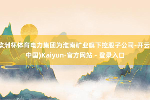 欧洲杯体育电力集团为淮南矿业旗下控股子公司-开云(中国)Kaiyun·官方网站 - 登录入口