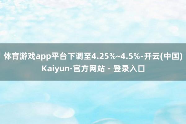 体育游戏app平台下调至4.25%~4.5%-开云(中国)Kaiyun·官方网站 - 登录入口