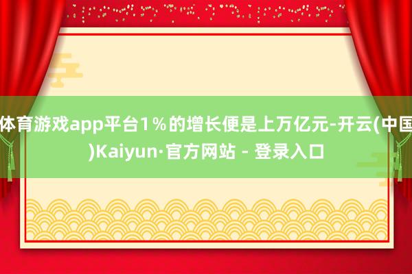 体育游戏app平台1％的增长便是上万亿元-开云(中国)Kaiyun·官方网站 - 登录入口