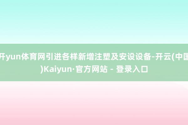 开yun体育网引进各样新增注塑及安设设备-开云(中国)Kaiyun·官方网站 - 登录入口