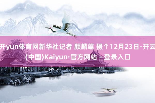 开yun体育网新华社记者 颜麟蕴 摄↑12月23日-开云(中国)Kaiyun·官方网站 - 登录入口