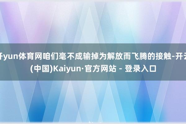 开yun体育网咱们毫不成输掉为解放而飞腾的接触-开云(中国)Kaiyun·官方网站 - 登录入口