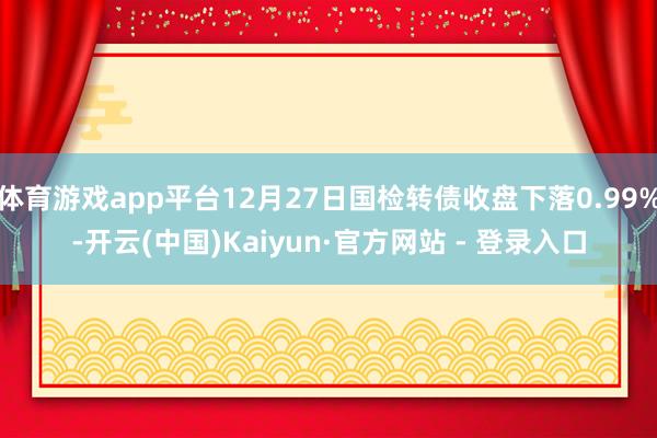 体育游戏app平台12月27日国检转债收盘下落0.99%-开云(中国)Kaiyun·官方网站 - 登录入口
