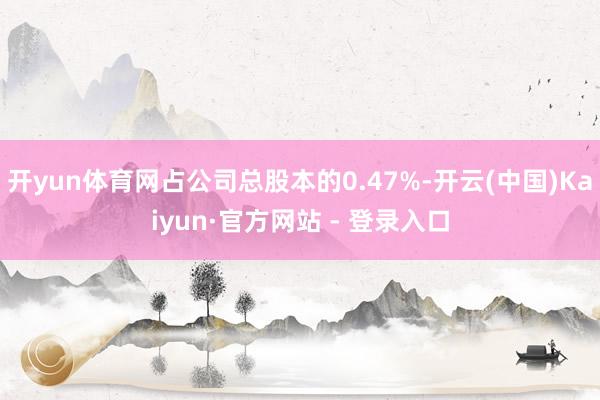开yun体育网占公司总股本的0.47%-开云(中国)Kaiyun·官方网站 - 登录入口