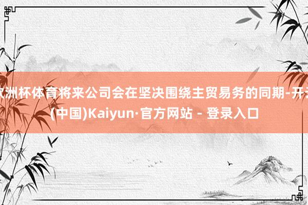 欧洲杯体育将来公司会在坚决围绕主贸易务的同期-开云(中国)Kaiyun·官方网站 - 登录入口