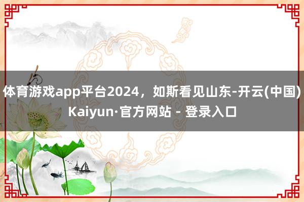 体育游戏app平台2024，如斯看见山东-开云(中国)Kaiyun·官方网站 - 登录入口