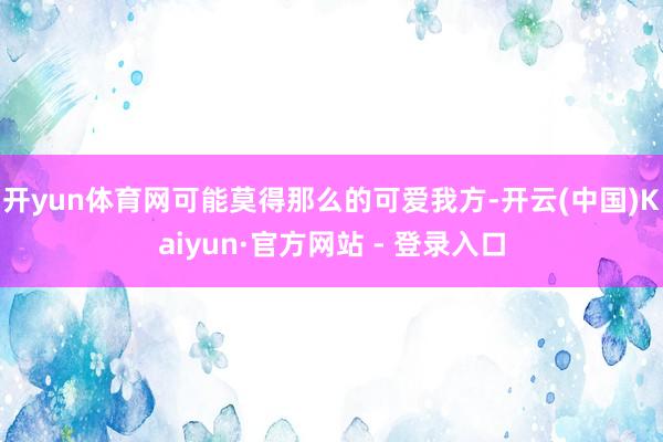 开yun体育网可能莫得那么的可爱我方-开云(中国)Kaiyun·官方网站 - 登录入口