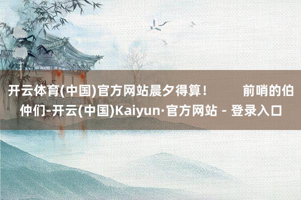 开云体育(中国)官方网站晨夕得算！        前哨的伯仲们-开云(中国)Kaiyun·官方网站 - 登录入口