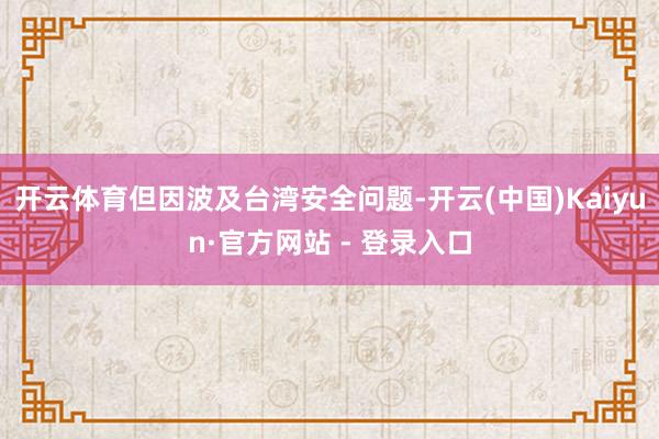 开云体育但因波及台湾安全问题-开云(中国)Kaiyun·官方网站 - 登录入口