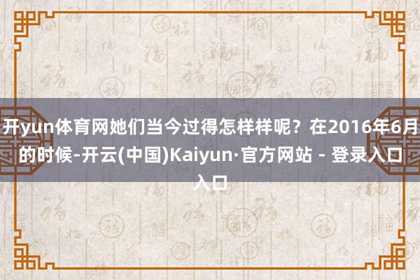 开yun体育网她们当今过得怎样样呢？在2016年6月的时候-开云(中国)Kaiyun·官方网站 - 登录入口