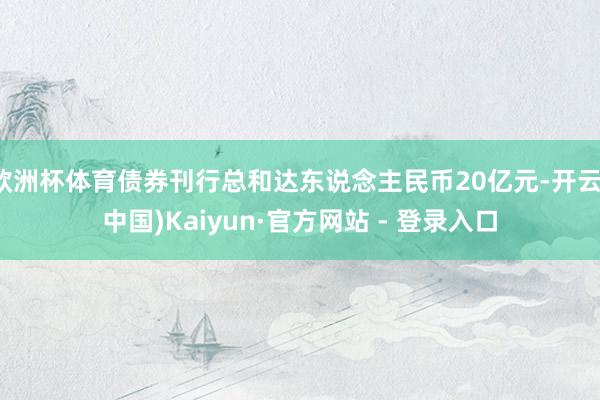 欧洲杯体育债券刊行总和达东说念主民币20亿元-开云(中国)Kaiyun·官方网站 - 登录入口