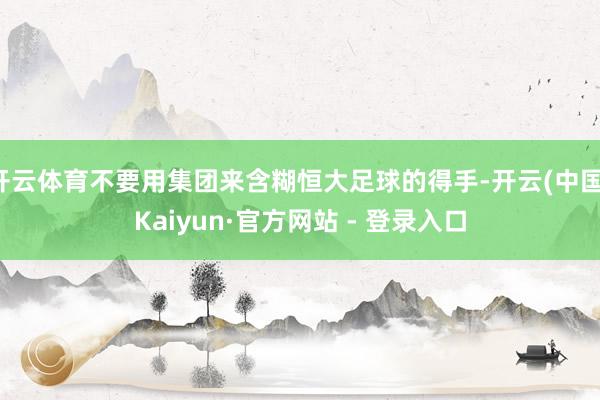 开云体育不要用集团来含糊恒大足球的得手-开云(中国)Kaiyun·官方网站 - 登录入口