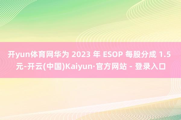 开yun体育网华为 2023 年 ESOP 每股分成 1.5 元-开云(中国)Kaiyun·官方网站 - 登录入口