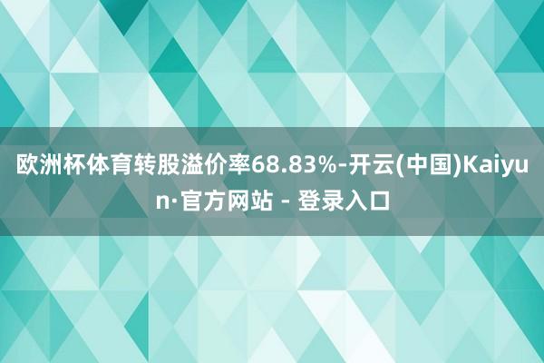 欧洲杯体育转股溢价率68.83%-开云(中国)Kaiyun·官方网站 - 登录入口