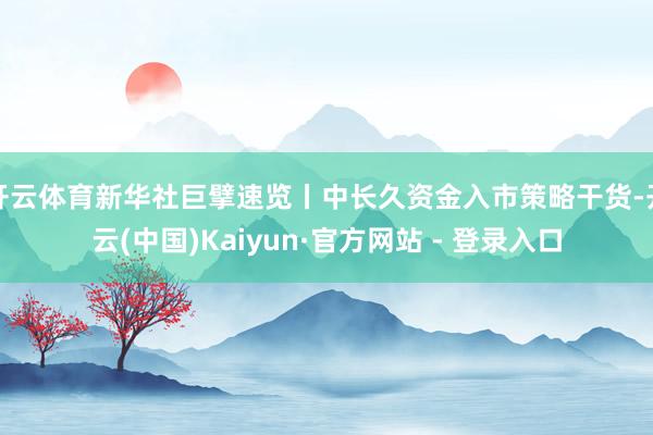 开云体育新华社巨擘速览丨中长久资金入市策略干货-开云(中国)Kaiyun·官方网站 - 登录入口