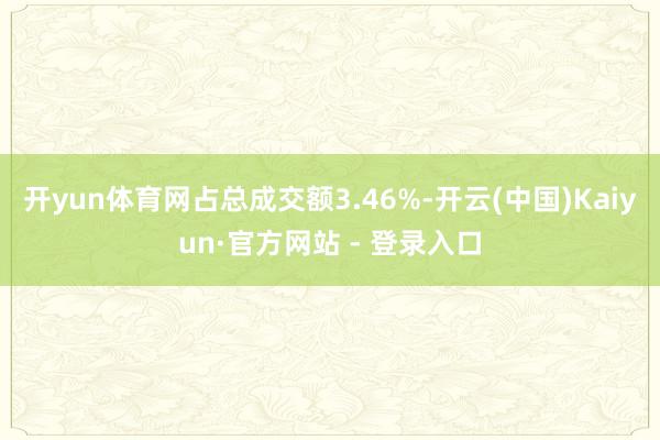 开yun体育网占总成交额3.46%-开云(中国)Kaiyun·官方网站 - 登录入口