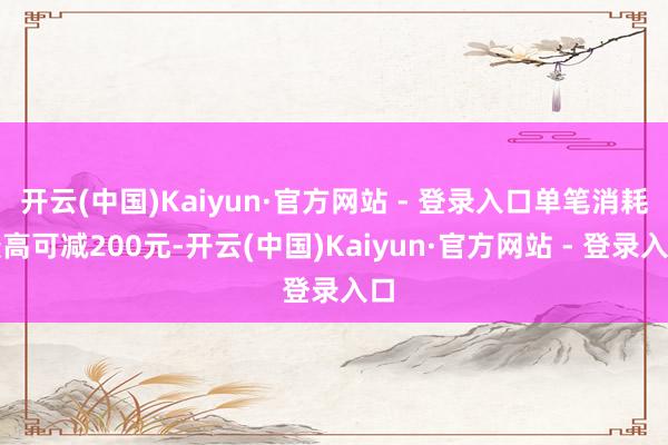 开云(中国)Kaiyun·官方网站 - 登录入口单笔消耗最高可减200元-开云(中国)Kaiyun·官方网站 - 登录入口