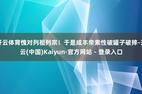 开云体育愧对列祖列宗！于是咸丰帝索性破罐子破摔-开云(中国)Kaiyun·官方网站 - 登录入口