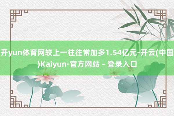 开yun体育网较上一往往常加多1.54亿元-开云(中国)Kaiyun·官方网站 - 登录入口