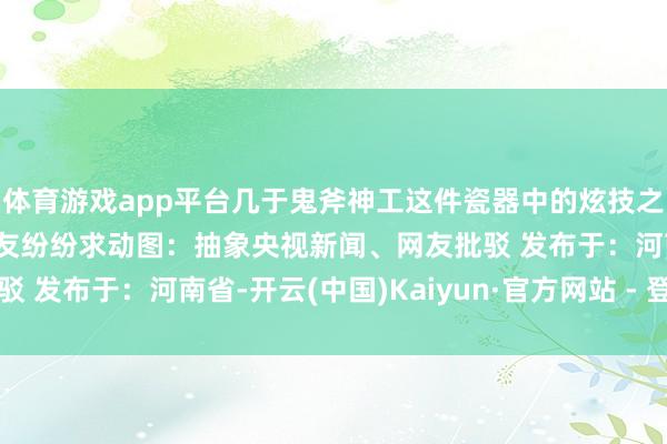 体育游戏app平台几于鬼斧神工这件瓷器中的炫技之作你“种草”了吗?网友纷纷求动图:抽象央视新闻、网友批驳 发布于:河南省-开云(中国)Kaiyun·官方网站 - 登录入口