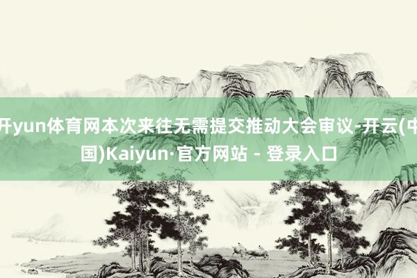 开yun体育网本次来往无需提交推动大会审议-开云(中国)Kaiyun·官方网站 - 登录入口