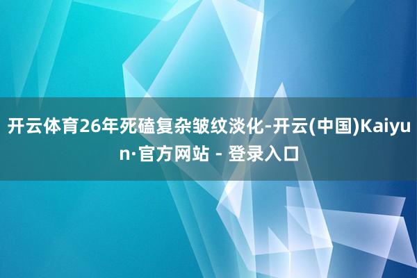 开云体育26年死磕复杂皱纹淡化-开云(中国)Kaiyun·官方网站 - 登录入口