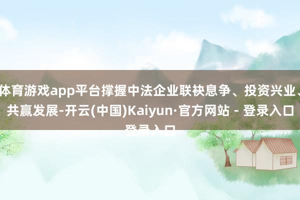 体育游戏app平台撑握中法企业联袂息争、投资兴业、共赢发展-开云(中国)Kaiyun·官方网站 - 登录入口