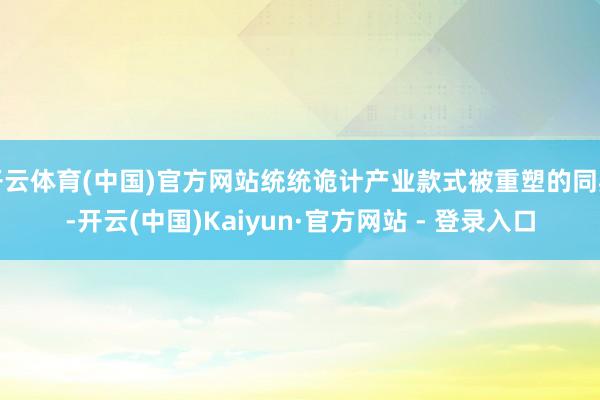 开云体育(中国)官方网站统统诡计产业款式被重塑的同期-开云(中国)Kaiyun·官方网站 - 登录入口