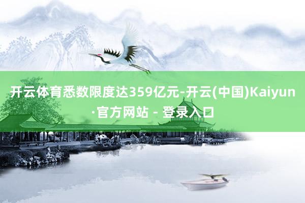 开云体育悉数限度达359亿元-开云(中国)Kaiyun·官方网站 - 登录入口