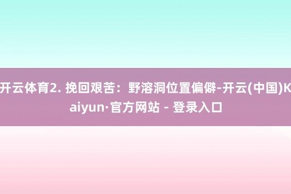 开云体育2. 挽回艰苦：野溶洞位置偏僻-开云(中国)Kaiyun·官方网站 - 登录入口