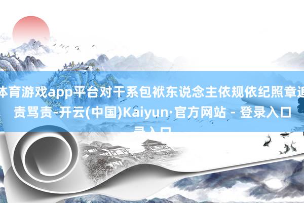 体育游戏app平台对干系包袱东说念主依规依纪照章追责骂责-开云(中国)Kaiyun·官方网站 - 登录入口
